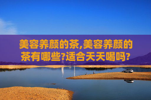 美容养颜的茶,美容养颜的茶有哪些?适合天天喝吗?