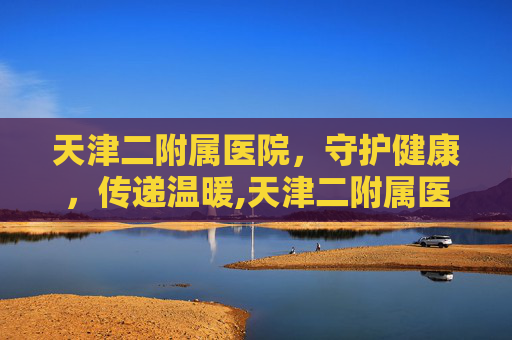 天津二附属医院，守护健康，传递温暖,天津二附属医院全称叫什么