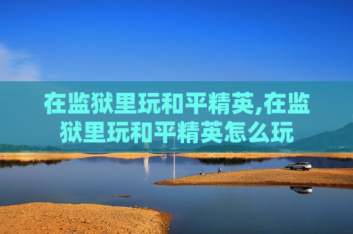 在监狱里玩和平精英,在监狱里玩和平精英怎么玩