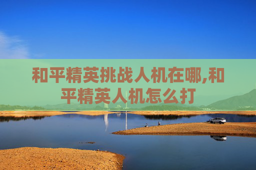 和平精英挑战人机在哪,和平精英人机怎么打