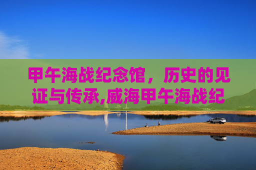 甲午海战纪念馆，历史的见证与传承,威海甲午海战纪念馆