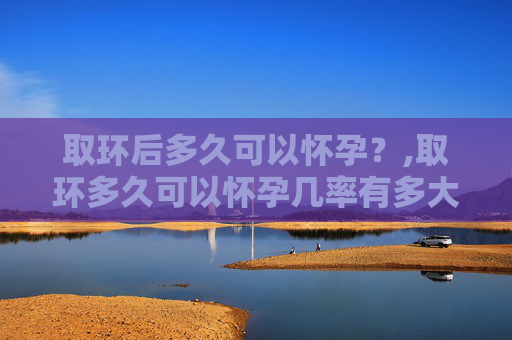 取环后多久可以怀孕？,取环多久可以怀孕几率有多大