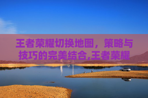 王者荣耀切换地图，策略与技巧的完美结合,王者荣耀切换地图按哪个键