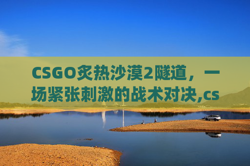 CSGO炙热沙漠2隧道，一场紧张刺激的战术对决,csgo炙热沙漠投掷物