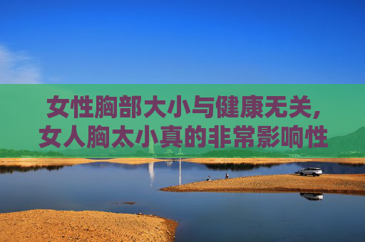 女性胸部大小与健康无关,女人胸太小真的非常影响性生活