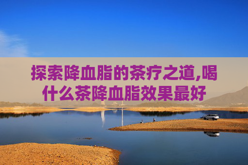 探索降血脂的茶疗之道,喝什么茶降血脂效果最好