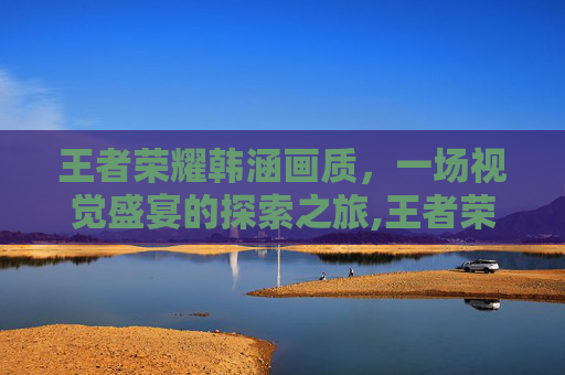 王者荣耀韩涵画质，一场视觉盛宴的探索之旅,王者荣耀韩涵画质助手下载