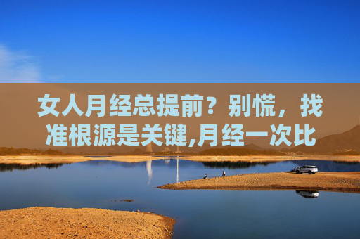 女人月经总提前？别慌，找准根源是关键,月经一次比一次提前是什么原因