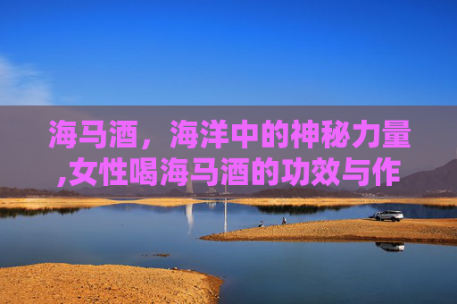 海马酒，海洋中的神秘力量,女性喝海马酒的功效与作用