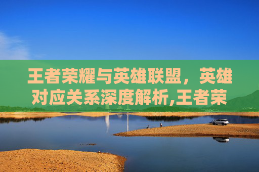 王者荣耀与英雄联盟，英雄对应关系深度解析,王者荣耀 lol英雄对应的英雄