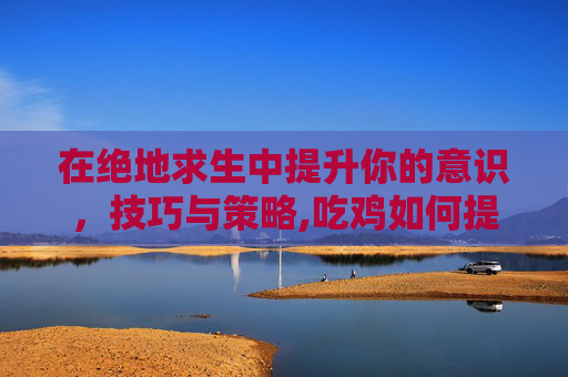 在绝地求生中提升你的意识,技巧与策略,吃鸡如何提高意识 在绝地求生中提升你的意识,技巧与策略,吃鸡如何提高意识