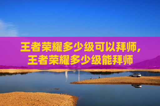 王者荣耀多少级可以拜师,王者荣耀多少级能拜师