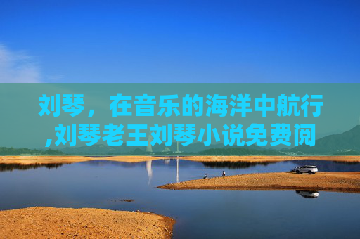 刘琴，在音乐的海洋中航行,刘琴老王刘琴小说免费阅读全文