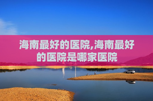 海南最好的医院,海南最好的医院是哪家医院