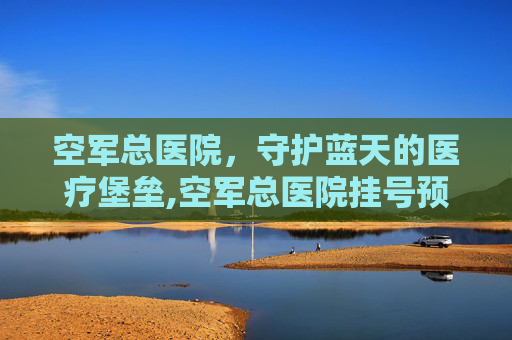 空军总医院，守护蓝天的医疗堡垒,空军总医院挂号预约
