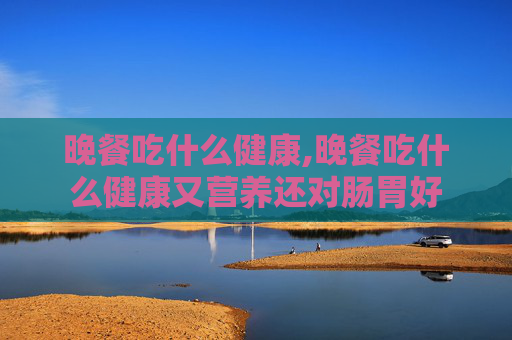 晚餐吃什么健康,晚餐吃什么健康又营养还对肠胃好