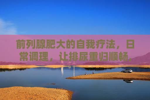 前列腺肥大的自我疗法，日常调理，让排尿重归顺畅,前列腺增生吃啥药见效快