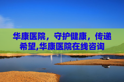 华康医院，守护健康，传递希望,华康医院在线咨询