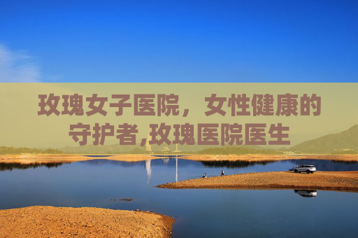 玫瑰女子医院，女性健康的守护者,玫瑰医院医生