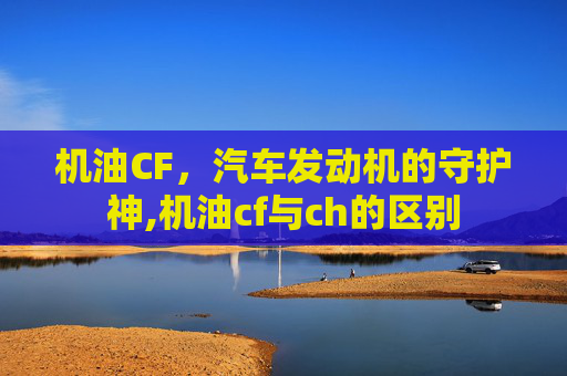 机油CF，汽车发动机的守护神,机油cf与ch的区别