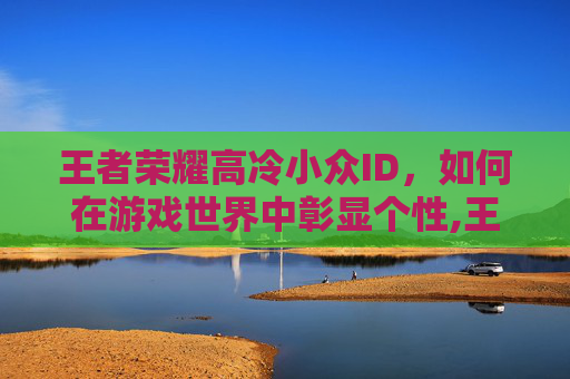 王者荣耀高冷小众ID，如何在游戏世界中彰显个性,王者荣耀高冷游戏id