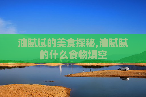 油腻腻的美食探秘,油腻腻的什么食物填空