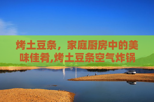 烤土豆条，家庭厨房中的美味佳肴,烤土豆条空气炸锅做法
