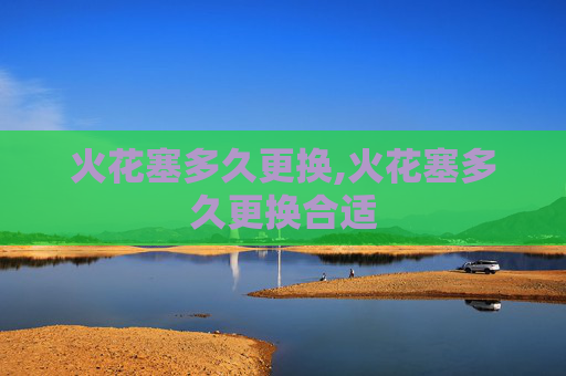 火花塞多久更换,火花塞多久更换合适