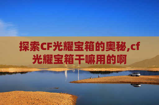 探索CF光耀宝箱的奥秘,cf光耀宝箱干嘛用的啊