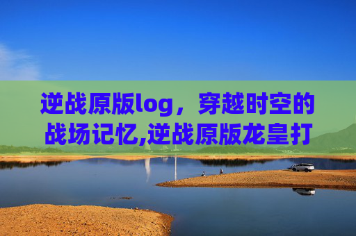 逆战原版log，穿越时空的战场记忆,逆战原版龙皇打僵尸猎场好用吗