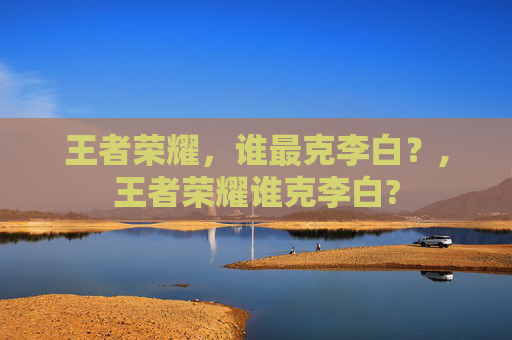 王者荣耀，谁最克李白？,王者荣耀谁克李白?
