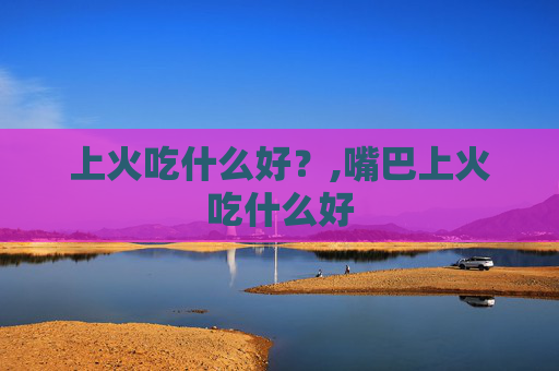 上火吃什么好？,嘴巴上火吃什么好