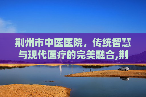 荆州市中医医院，传统智慧与现代医疗的完美融合,荆州市中医医院电话