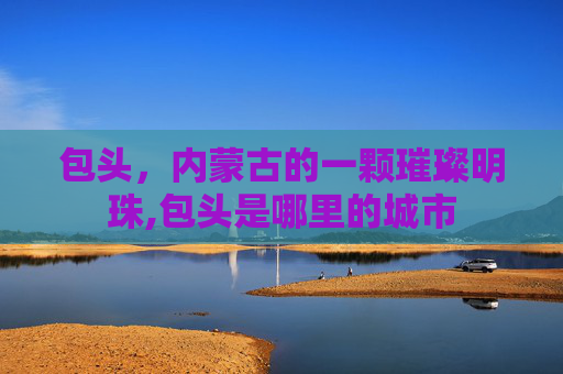 包头，内蒙古的一颗璀璨明珠,包头是哪里的城市