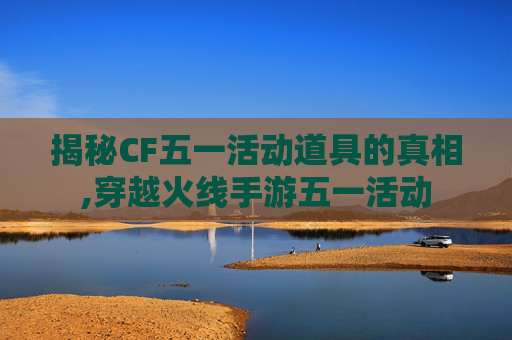 揭秘CF五一活动道具的真相,穿越火线手游五一活动