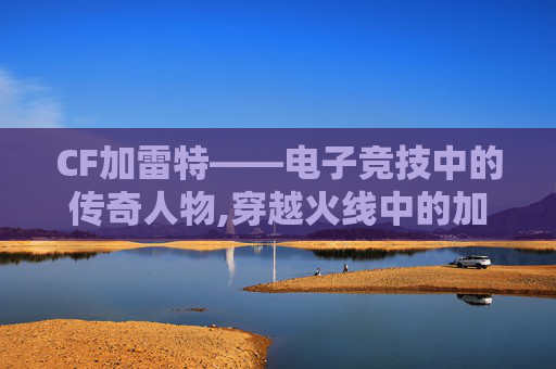 CF加雷特——电子竞技中的传奇人物,穿越火线中的加特林