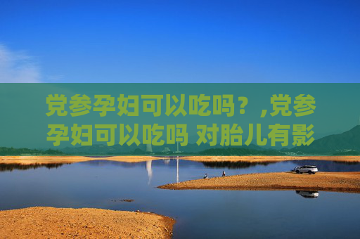党参孕妇可以吃吗？,党参孕妇可以吃吗 对胎儿有影响吗