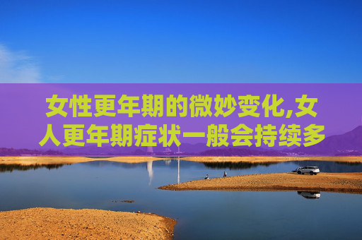 女性更年期的微妙变化,女人更年期症状一般会持续多久