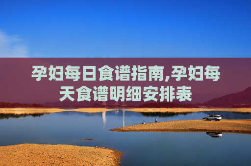 孕妇每日食谱指南,孕妇每天食谱明细安排表