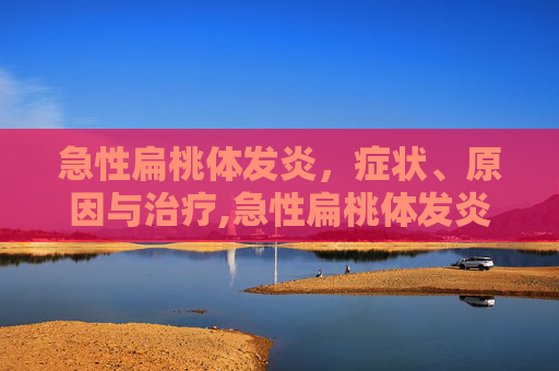 急性扁桃体发炎，症状、原因与治疗,急性扁桃体发炎吃什么药最有效