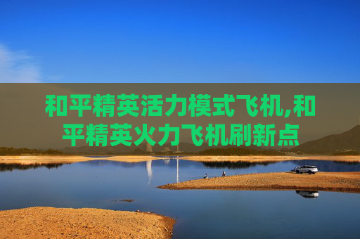 和平精英活力模式飞机,和平精英火力飞机刷新点