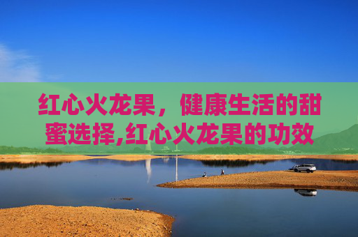 红心火龙果，健康生活的甜蜜选择,红心火龙果的功效与作用及禁忌