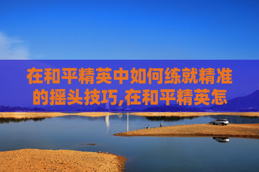在和平精英中如何练就精准的摇头技巧,在和平精英怎么练摇头模式