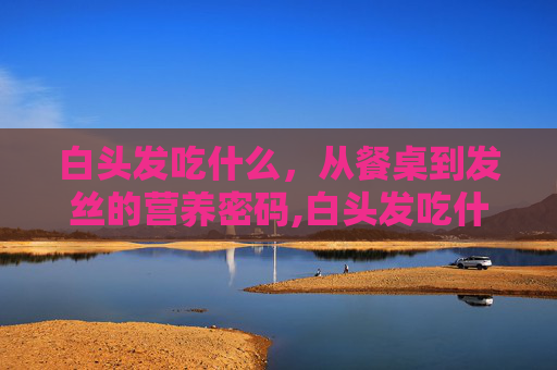 白头发吃什么，从餐桌到发丝的营养密码,白头发吃什么维生素可以改善