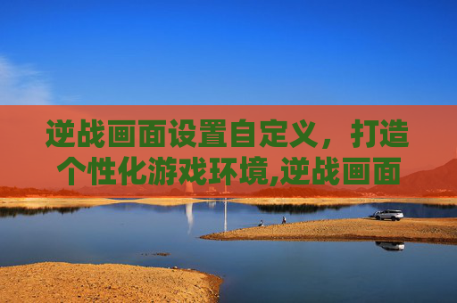 逆战画面设置自定义，打造个性化游戏环境,逆战画面设置自定义模式