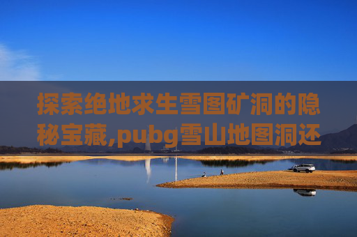 探索绝地求生雪图矿洞的隐秘宝藏,pubg雪山地图洞还有么