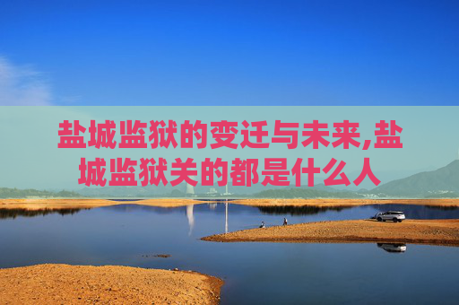盐城监狱的变迁与未来,盐城监狱关的都是什么人