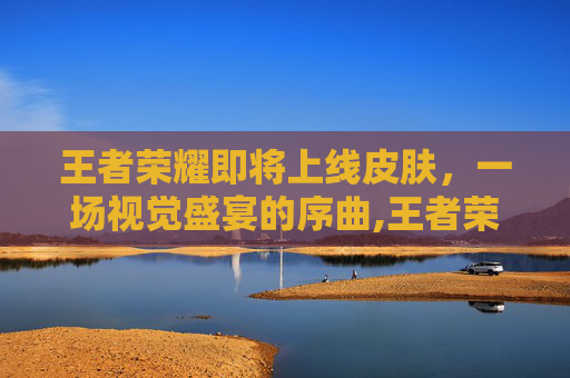 王者荣耀即将上线皮肤，一场视觉盛宴的序曲,王者荣耀即将上线皮肤3月