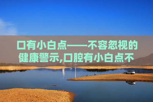 口有小白点——不容忽视的健康警示,口腔有小白点不痛不痒