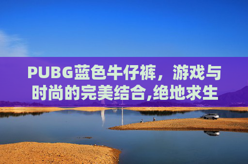 PUBG蓝色牛仔裤，游戏与时尚的完美结合,绝地求生蓝色牛仔外套